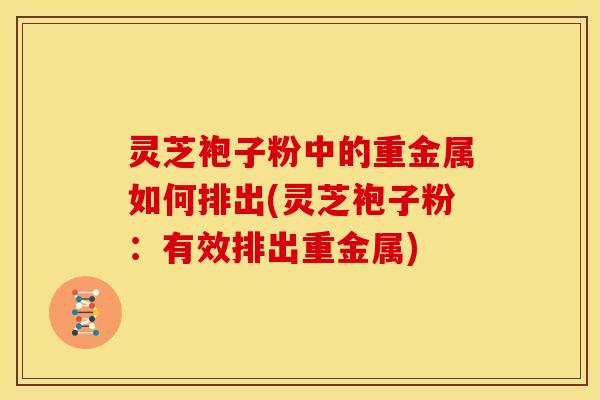 灵芝袍子粉中的重金属如何排出(灵芝袍子粉：有效排出重金属)