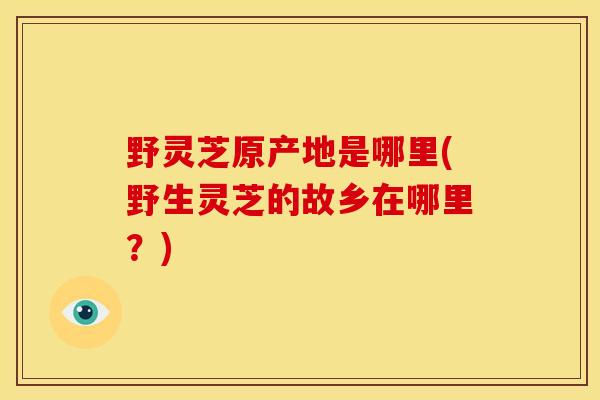 野灵芝原产地是哪里(野生灵芝的故乡在哪里?)