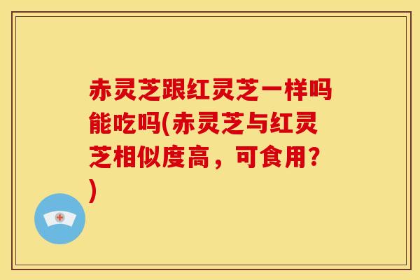 赤灵芝跟红灵芝一样吗能吃吗(赤灵芝与红灵芝相似度高,可食用?)