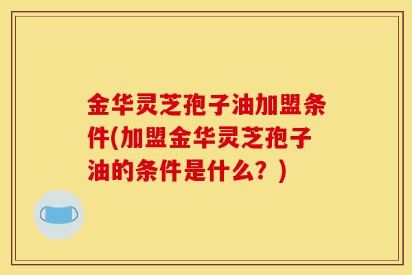 金华灵芝孢子油加盟条件(加盟金华灵芝孢子油的条件是什么?)