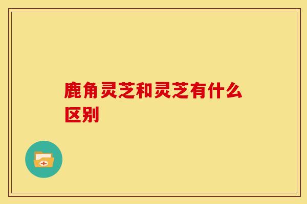 鹿角灵芝和灵芝有什么区别