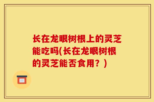 长在龙眼树根上的灵芝能吃吗(长在龙眼树根的灵芝能否食用?)