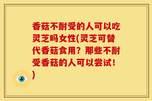 香菇不耐受的人可以吃灵芝吗女性(灵芝可替代香菇食用？那些不耐受香菇的人可以尝试！)