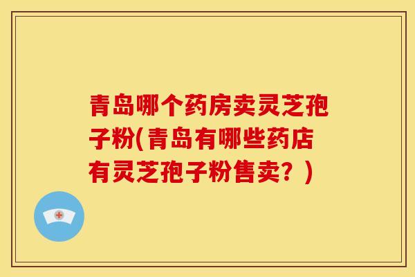 青岛哪个药房卖灵芝孢子粉(青岛有哪些药店有灵芝孢子粉售卖？)