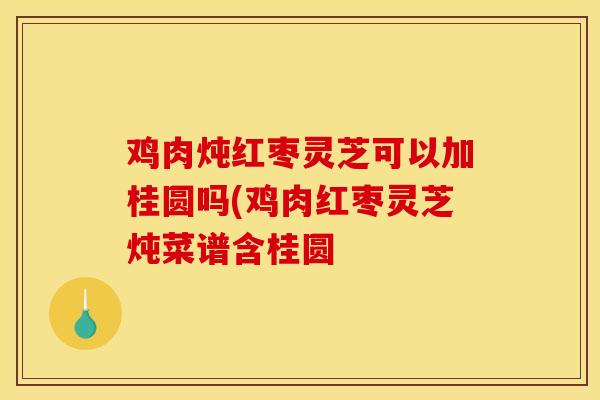 鸡肉炖红枣灵芝可以加桂圆吗(鸡肉红枣灵芝炖菜谱含桂圆