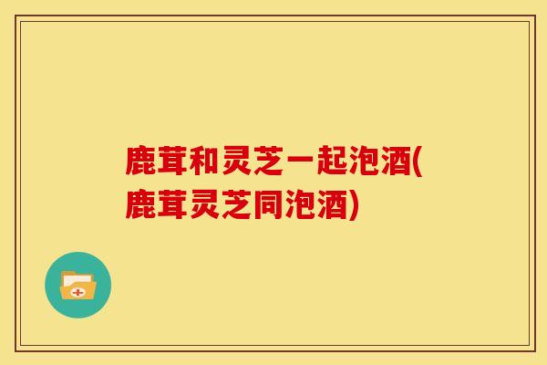 鹿茸和灵芝一起泡酒(鹿茸灵芝同泡酒)