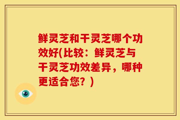 鲜灵芝和干灵芝哪个功效好(比较：鲜灵芝与干灵芝功效差异，哪种更适合您？)