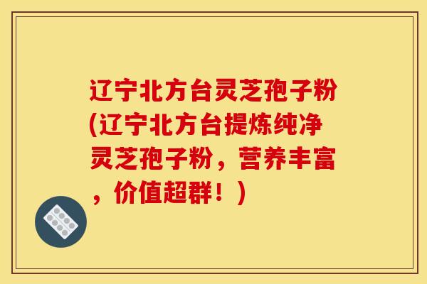 辽宁北方台灵芝孢子粉(辽宁北方台提炼纯净灵芝孢子粉，营养丰富，价值超群！)