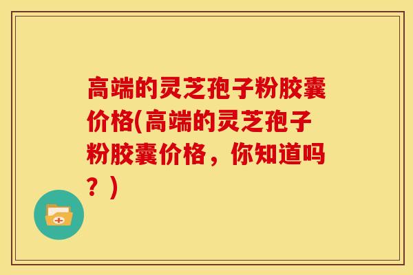 高端的灵芝孢子粉胶囊价格(高端的灵芝孢子粉胶囊价格，你知道吗？)