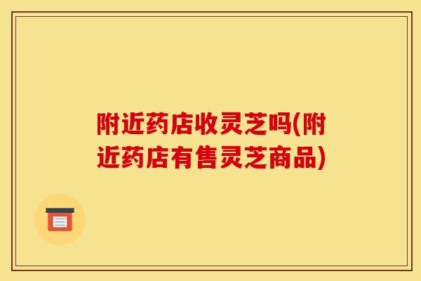 附近药店收灵芝吗(附近药店有售灵芝商品)