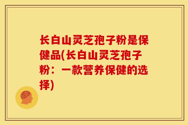 长白山灵芝孢子粉是保健品(长白山灵芝孢子粉:一款营养保健的选择)