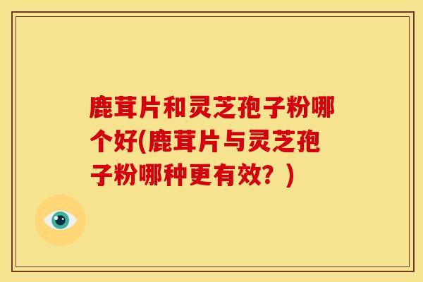 鹿茸片和灵芝孢子粉哪个好(鹿茸片与灵芝孢子粉哪种更有效?)