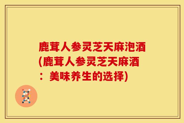 鹿茸人参灵芝天麻泡酒(鹿茸人参灵芝天麻酒:美味养生的选择)