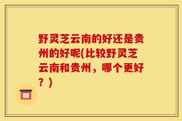 野灵芝云南的好还是贵州的好呢(比较野灵芝云南和贵州,哪个更好?)