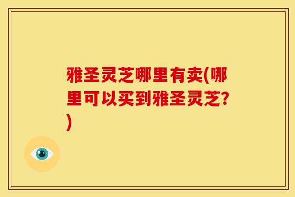 雅圣灵芝哪里有卖(哪里可以买到雅圣灵芝?)