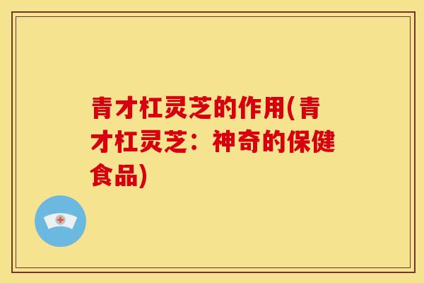 青才杠灵芝的作用(青才杠灵芝:神奇的保健食品)