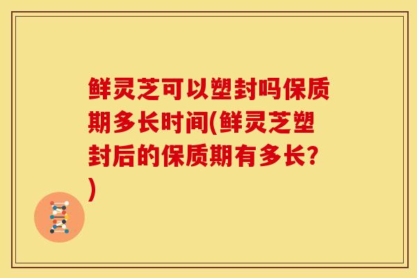 鲜灵芝可以塑封吗保质期多长时间(鲜灵芝塑封后的保质期有多长?)