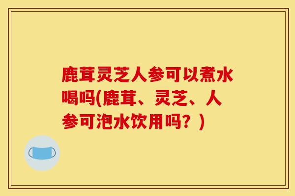 鹿茸灵芝人参可以煮水喝吗(鹿茸、灵芝、人参可泡水饮用吗?)