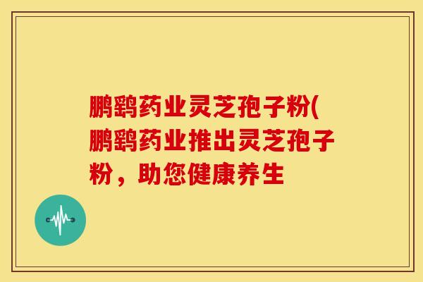 鹏鹞药业灵芝孢子粉(鹏鹞药业推出灵芝孢子粉,助您健康养生