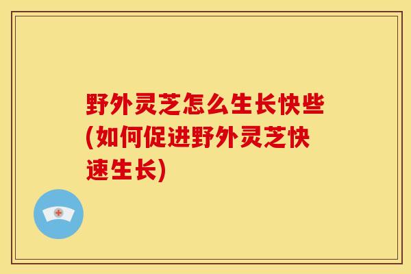 野外灵芝怎么生长快些(如何促进野外灵芝快速生长)