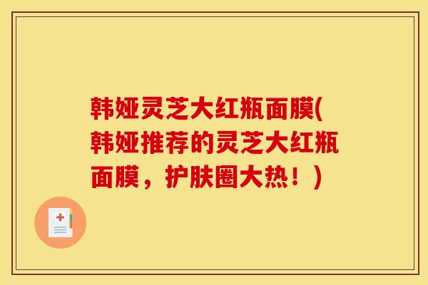 韩娅灵芝大红瓶面膜(韩娅推荐的灵芝大红瓶面膜，护肤圈大热！)