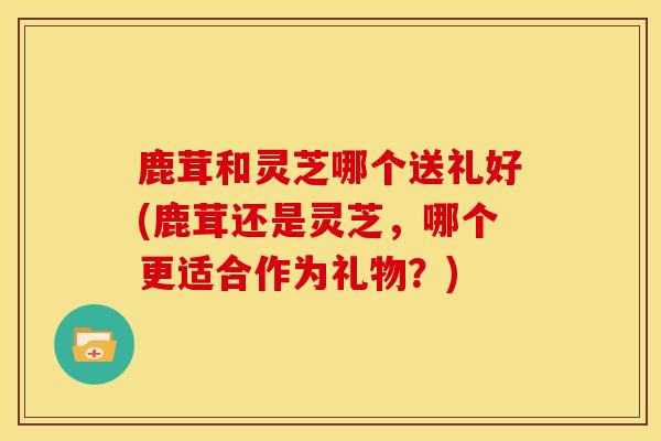 鹿茸和灵芝哪个送礼好(鹿茸还是灵芝，哪个更适合作为礼物？)