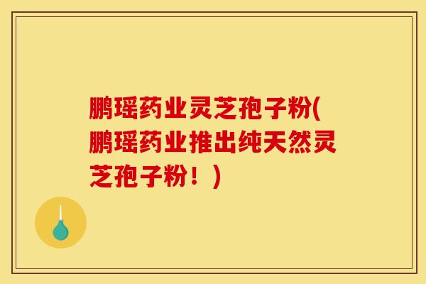鹏瑶药业灵芝孢子粉(鹏瑶药业推出纯天然灵芝孢子粉!)