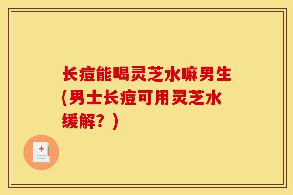长痘能喝灵芝水嘛男生(男士长痘可用灵芝水缓解？)