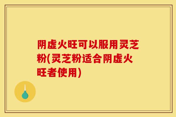 阴虚火旺可以服用灵芝粉(灵芝粉适合阴虚火旺者使用)