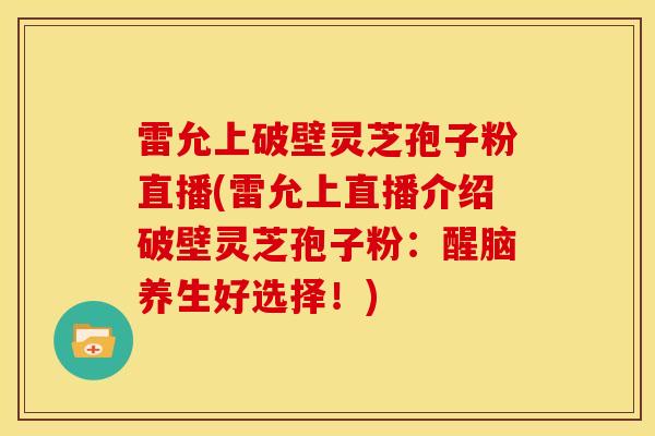 雷允上破壁灵芝孢子粉直播(雷允上直播介绍破壁灵芝孢子粉:醒脑养生好选择!)