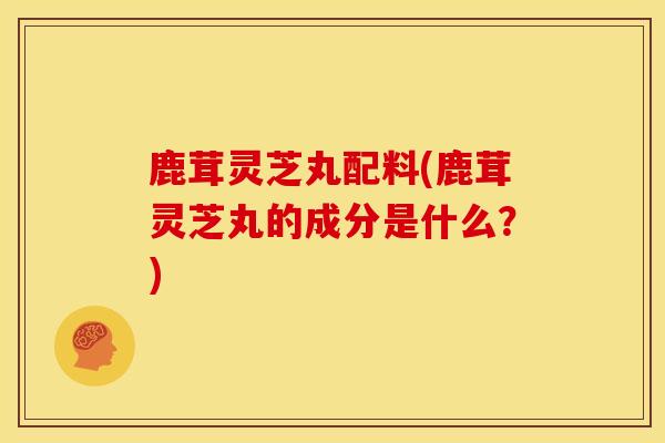 鹿茸灵芝丸配料(鹿茸灵芝丸的成分是什么?)