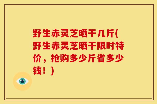 野生赤灵芝晒干几斤(野生赤灵芝晒干限时特价,抢购多少斤省多少钱!)