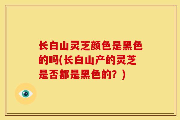 长白山灵芝颜色是黑色的吗(长白山产的灵芝是否都是黑色的?)