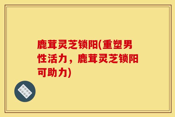 鹿茸灵芝锁阳(重塑男性活力,鹿茸灵芝锁阳可助力)