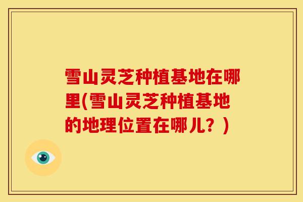 雪山灵芝种植基地在哪里(雪山灵芝种植基地的地理位置在哪儿？)