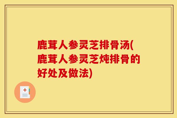 鹿茸人参灵芝排骨汤(鹿茸人参灵芝炖排骨的好处及做法)