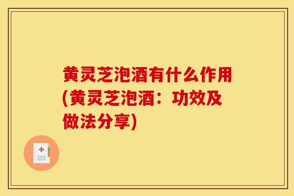 黄灵芝泡酒有什么作用(黄灵芝泡酒:功效及做法分享)
