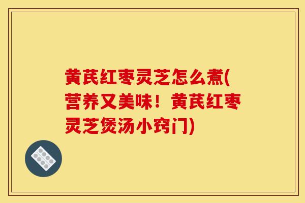 黄芪红枣灵芝怎么煮(营养又美味！黄芪红枣灵芝煲汤小窍门)