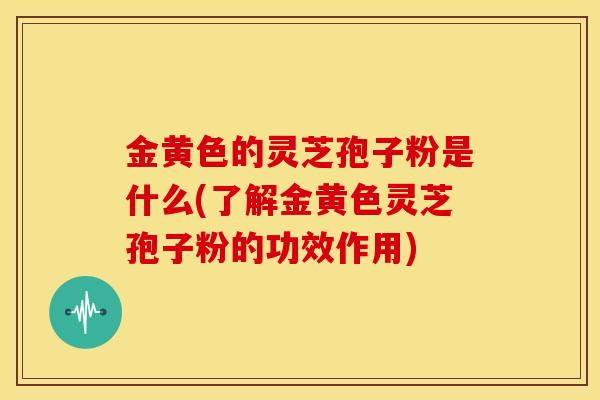 金黄色的灵芝孢子粉是什么(了解金黄色灵芝孢子粉的功效作用)