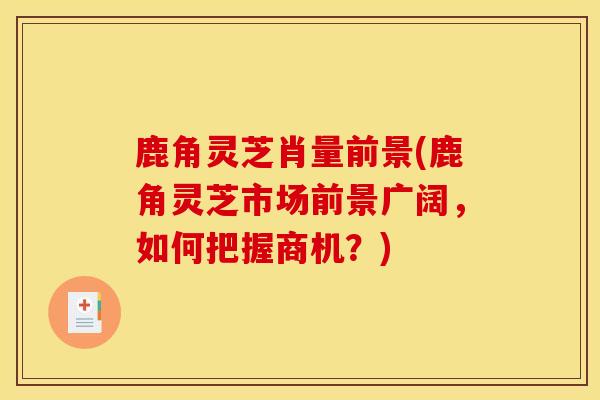 鹿角灵芝肖量前景(鹿角灵芝市场前景广阔,如何把握商机?)