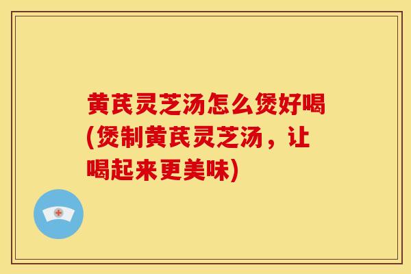 黄芪灵芝汤怎么煲好喝(煲制黄芪灵芝汤，让喝起来更美味)