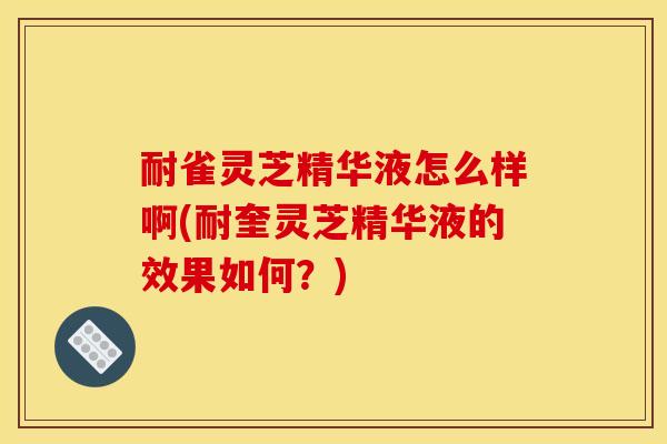 耐雀灵芝精华液怎么样啊(耐奎灵芝精华液的效果如何？)