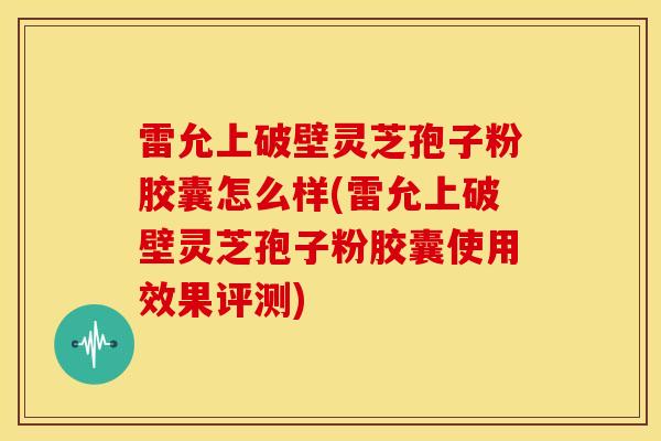 雷允上破壁灵芝孢子粉胶囊怎么样(雷允上破壁灵芝孢子粉胶囊使用效果评测)