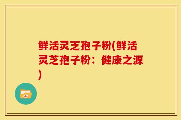 鲜活灵芝孢子粉(鲜活灵芝孢子粉：健康之源)
