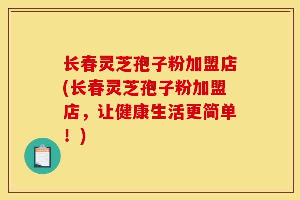 长春灵芝孢子粉加盟店(长春灵芝孢子粉加盟店,让健康生活更简单!)