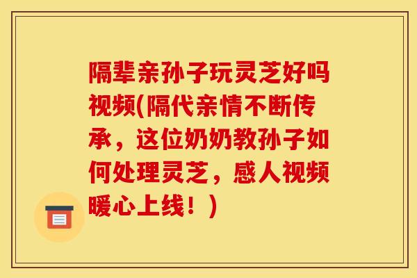 隔辈亲孙子玩灵芝好吗视频(隔代亲情不断传承，这位奶奶教孙子如何处理灵芝，感人视频暖心上线！)
