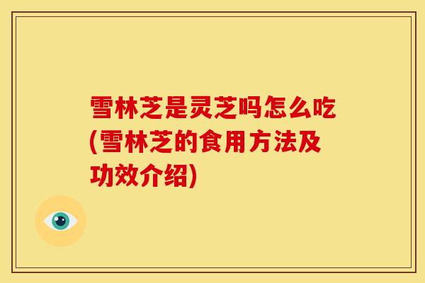 雪林芝是灵芝吗怎么吃(雪林芝的食用方法及功效介绍)