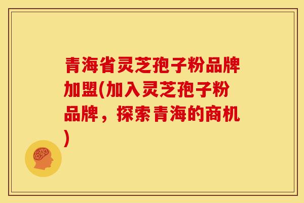 青海省灵芝孢子粉品牌加盟(加入灵芝孢子粉品牌,探索青海的商机)