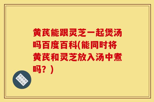 黄芪能跟灵芝一起煲汤吗百度百科(能同时将黄芪和灵芝放入汤中煮吗?)