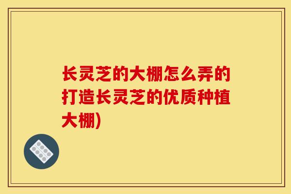 长灵芝的大棚怎么弄的打造长灵芝的优质种植大棚)